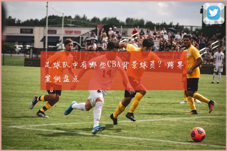 足球队中有哪些CBA背景球员？跨界案例盘点