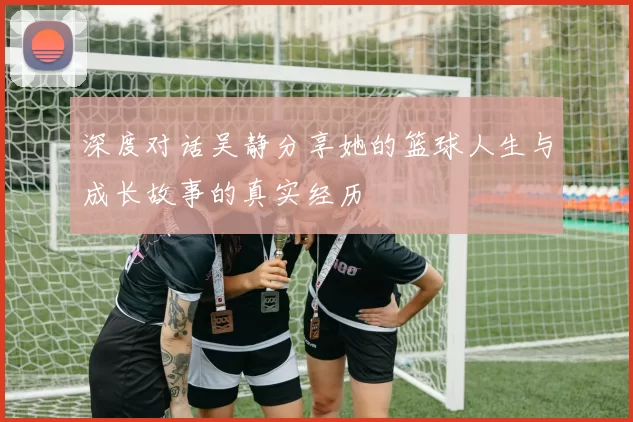 深度对话吴静分享她的篮球人生与成长故事的真实经历