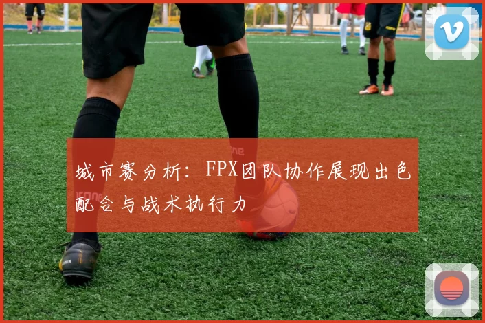 城市赛分析：FPX团队协作展现出色配合与战术执行力