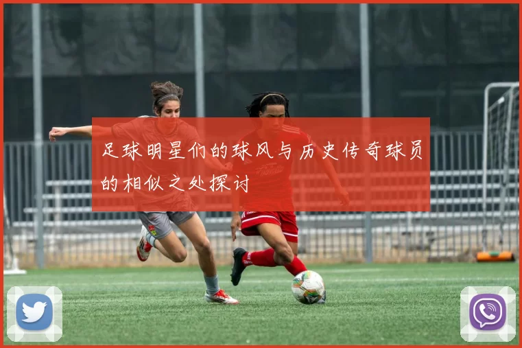 足球明星们的球风与历史传奇球员的相似之处探讨