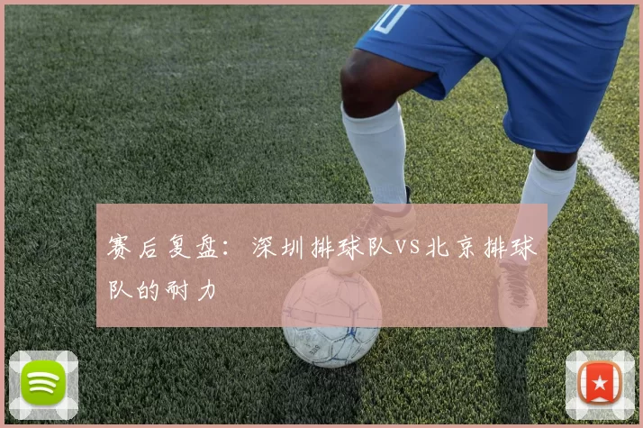 赛后复盘：深圳排球队vs北京排球队的耐力
