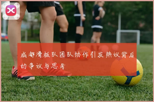 成都滑板队团队协作引发热议背后的争议与思考