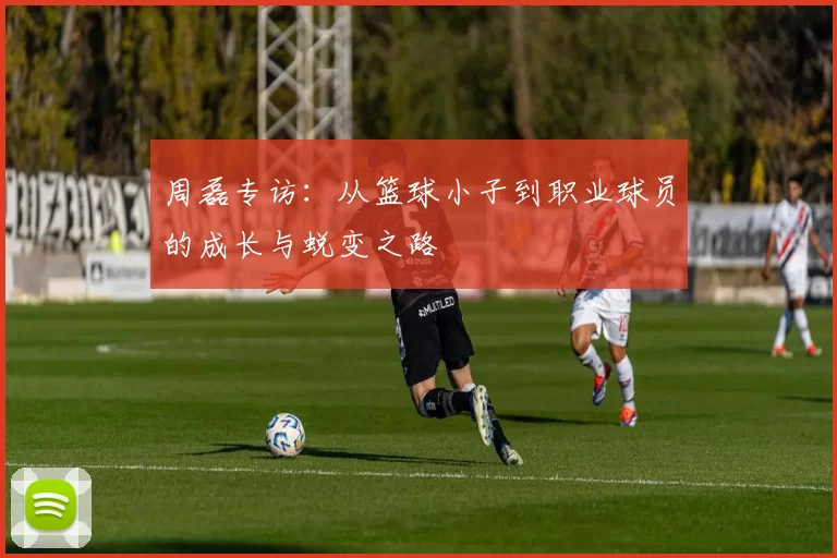 周磊专访：从篮球小子到职业球员的成长与蜕变之路