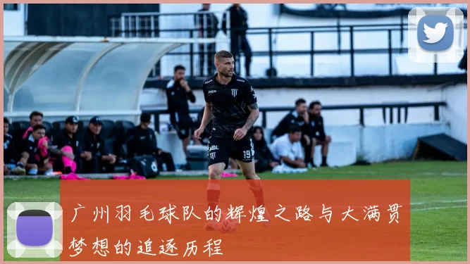 广州羽毛球队的辉煌之路与大满贯梦想的追逐历程