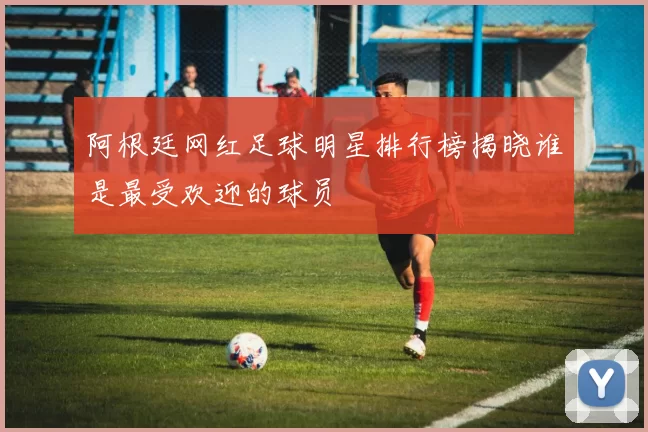 阿根廷网红足球明星排行榜揭晓谁是最受欢迎的球员
