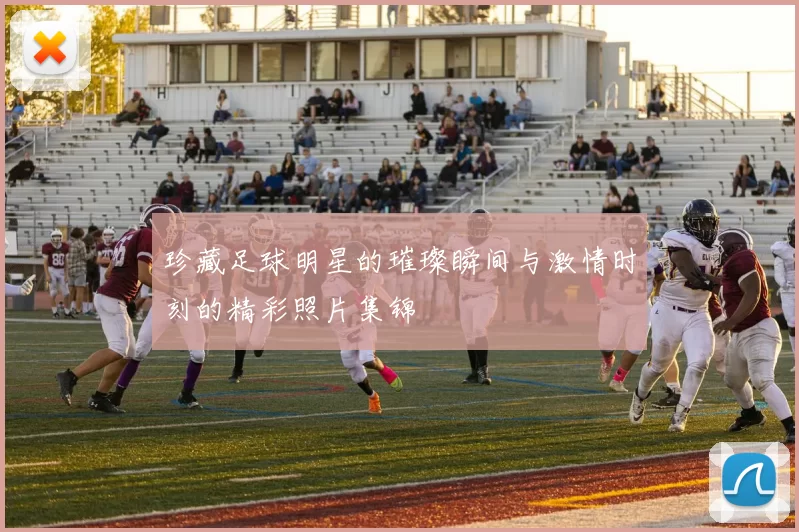 珍藏足球明星的璀璨瞬间与激情时刻的精彩照片集锦
