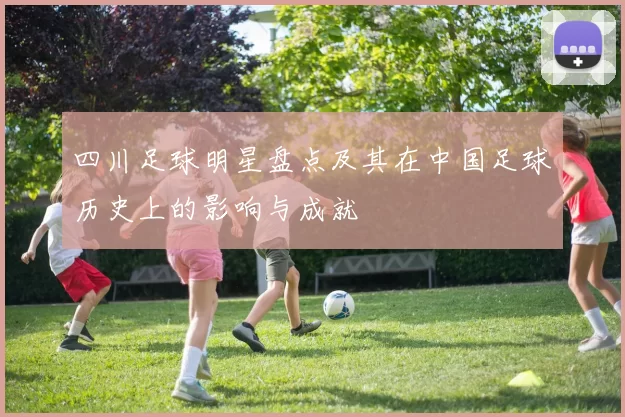 四川足球明星盘点及其在中国足球历史上的影响与成就