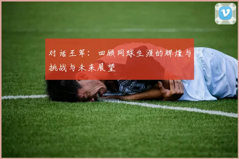 对话王军：回顾网球生涯的辉煌与挑战与未来展望