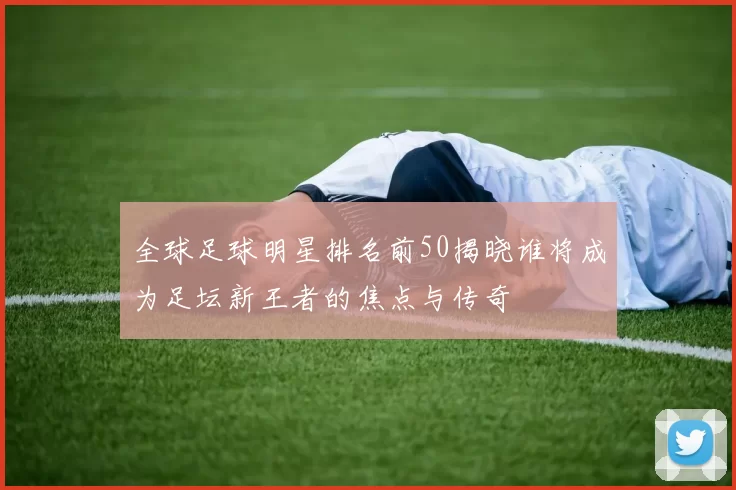 全球足球明星排名前50揭晓谁将成为足坛新王者的焦点与传奇