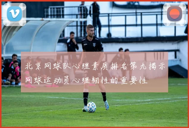 北京网球队心理素质排名第九揭示网球运动员心理韧性的重要性