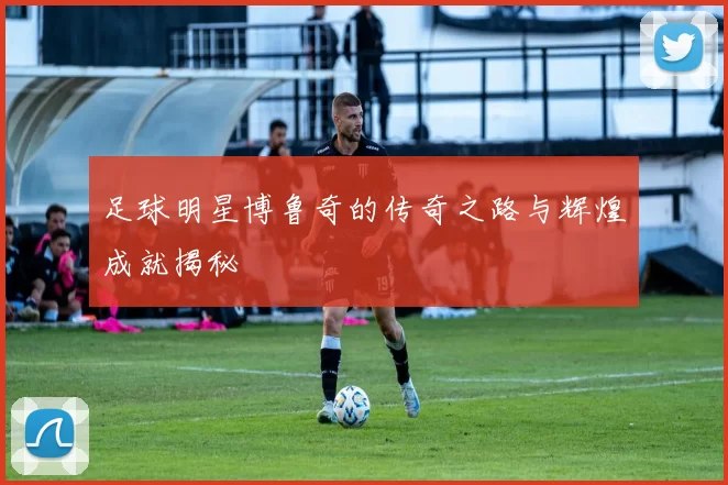 足球明星博鲁奇的传奇之路与辉煌成就揭秘