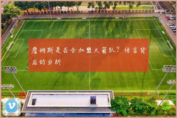 詹姆斯是否会加盟火箭队？传言背后的分析