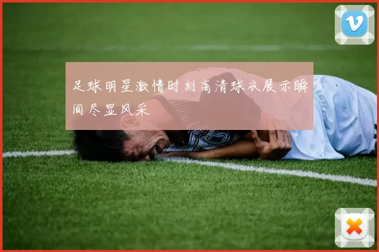 足球明星激情时刻高清球衣展示瞬间尽显风采