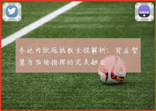 齐达内欧冠执教全程解析：背后智慧与临场指挥的完美融合