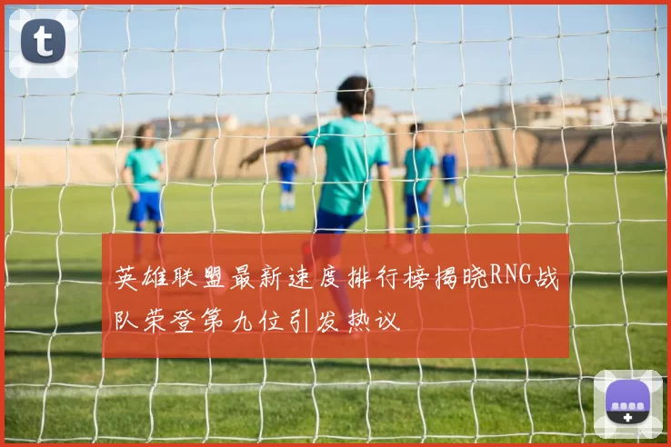 英雄联盟最新速度排行榜揭晓RNG战队荣登第九位引发热议