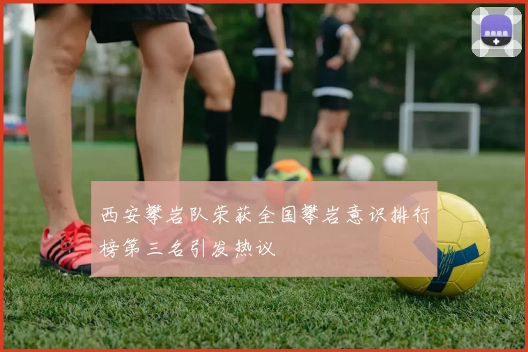 西安攀岩队荣获全国攀岩意识排行榜第三名引发热议
