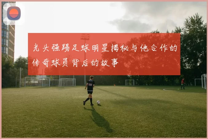 光头强踢足球明星揭秘与他合作的传奇球员背后的故事