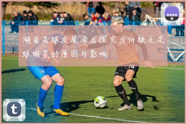 湖南足球发展滞后探究为何缺乏足球明星的原因与影响