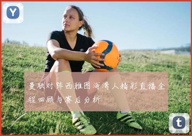 曼联对阵西雅图海湾人精彩直播全程回顾与赛后分析