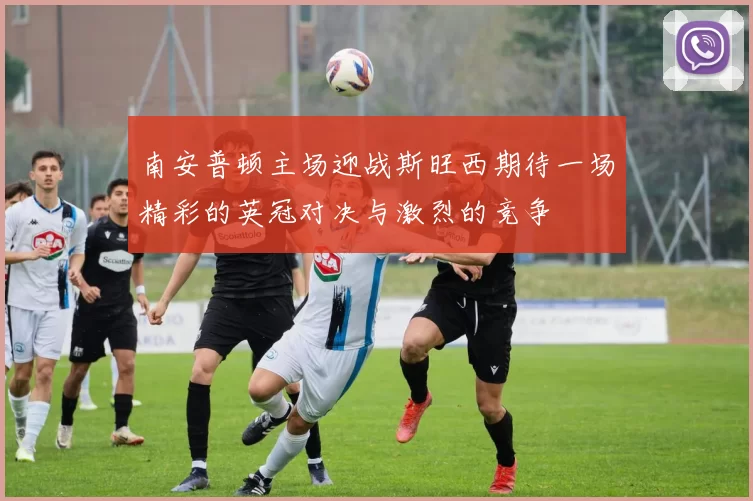南安普顿主场迎战斯旺西期待一场精彩的英冠对决与激烈的竞争