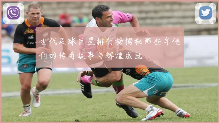 古代足球巨星排行榜揭秘那些年他们的传奇故事与辉煌成就