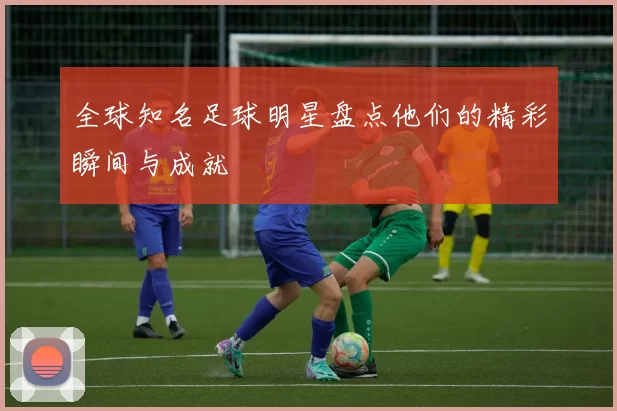 全球知名足球明星盘点他们的精彩瞬间与成就