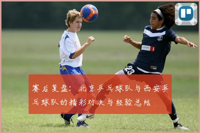赛后复盘：北京乒乓球队与西安乒乓球队的精彩对决与经验总结