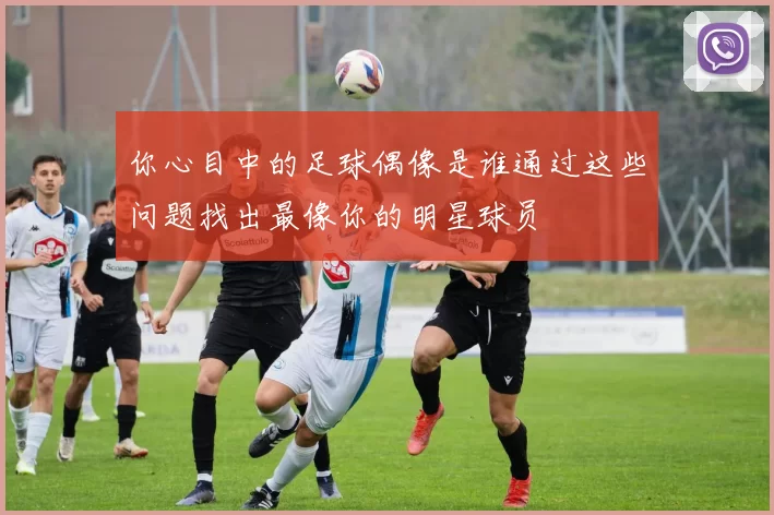 你心目中的足球偶像是谁通过这些问题找出最像你的明星球员