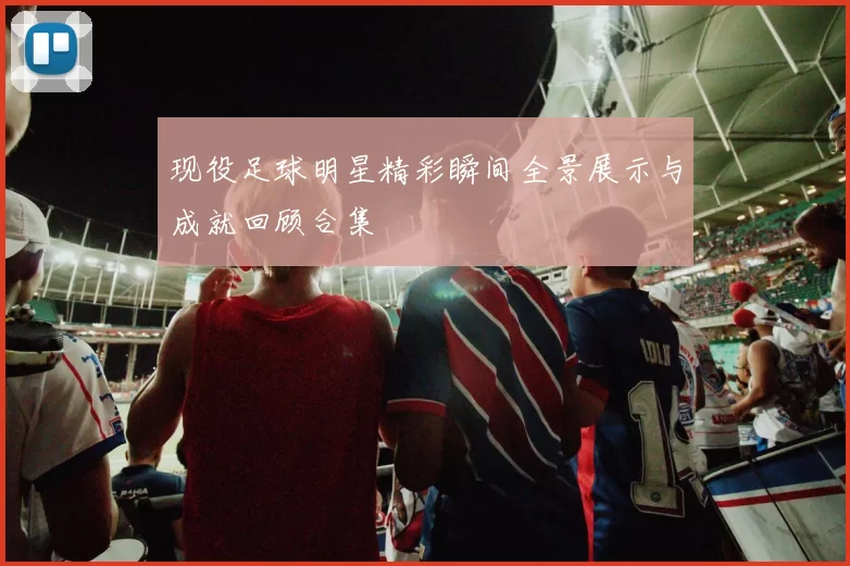 现役足球明星精彩瞬间全景展示与成就回顾合集