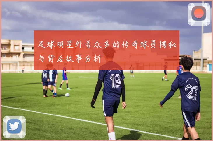足球明星外号众多的传奇球员揭秘与背后故事分析