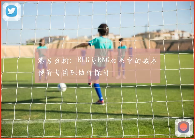 赛后分析：BLG与RNG对决中的战术博弈与团队协作探讨