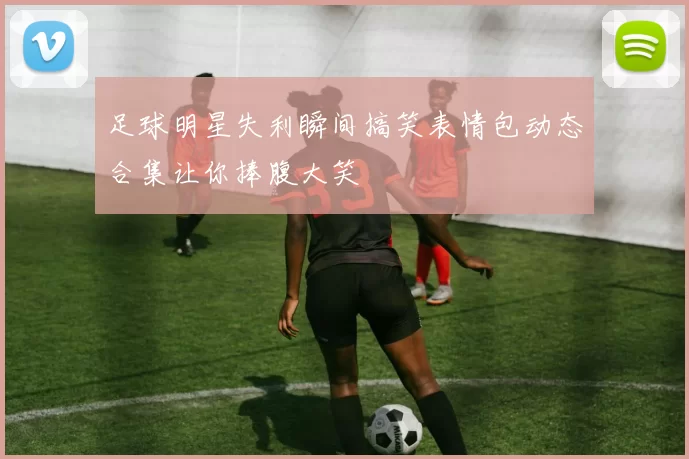 足球明星失利瞬间搞笑表情包动态合集让你捧腹大笑