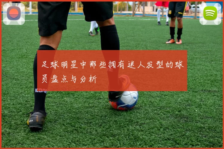 足球明星中那些拥有迷人发型的球员盘点与分析