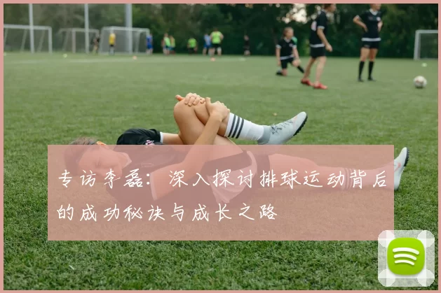 专访李磊：深入探讨排球运动背后的成功秘诀与成长之路