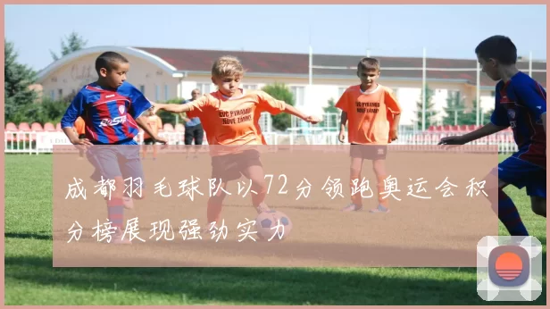 成都羽毛球队以72分领跑奥运会积分榜展现强劲实力