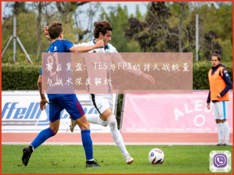 赛后复盘：TES与FPX的持久战较量与战术深度解析