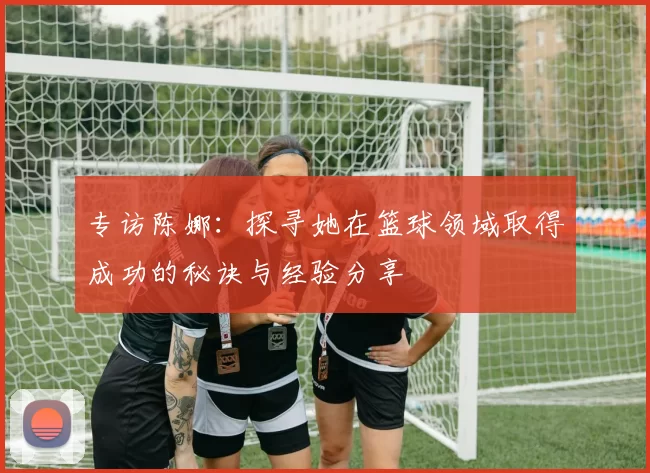 专访陈娜：探寻她在篮球领域取得成功的秘诀与经验分享