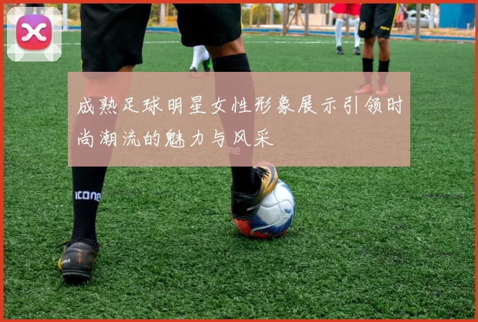 成熟足球明星女性形象展示引领时尚潮流的魅力与风采