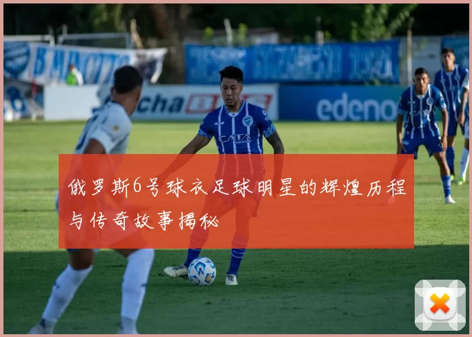 俄罗斯6号球衣足球明星的辉煌历程与传奇故事揭秘