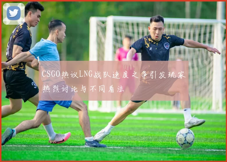 CSGO热议LNG战队速度之争引发玩家热烈讨论与不同看法