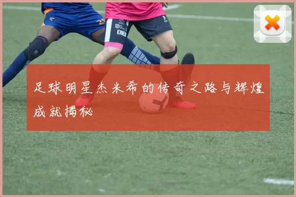 足球明星杰米希的传奇之路与辉煌成就揭秘