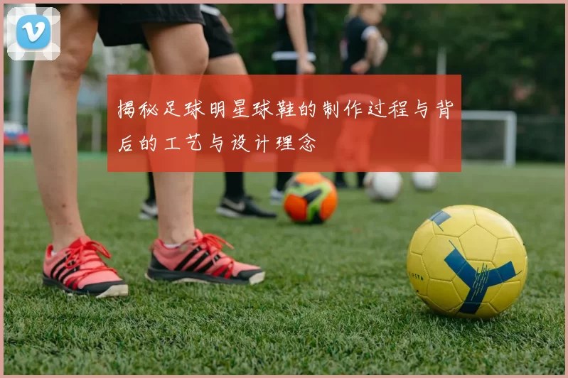揭秘足球明星球鞋的制作过程与背后的工艺与设计理念
