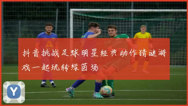 抖音挑战足球明星经典动作猜谜游戏一起玩转绿茵场