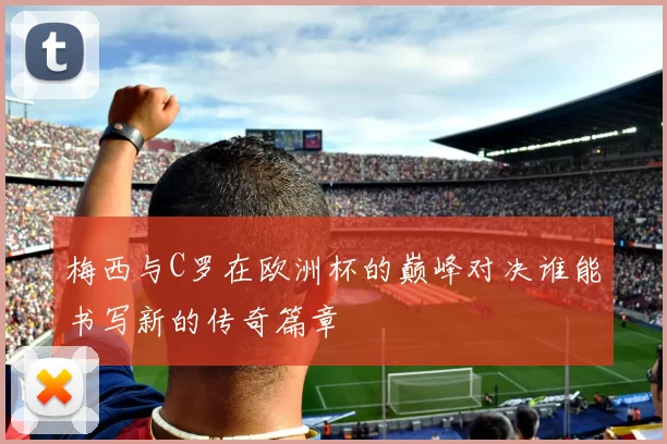 梅西与C罗在欧洲杯的巅峰对决谁能书写新的传奇篇章