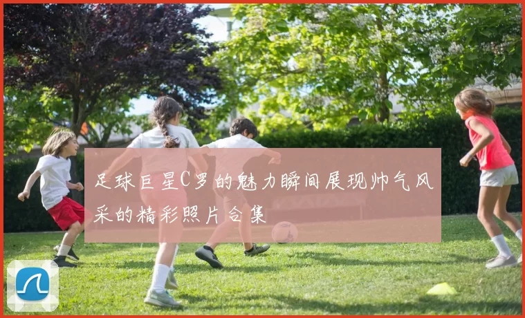 足球巨星C罗的魅力瞬间展现帅气风采的精彩照片合集