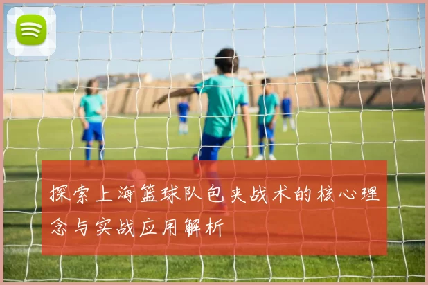 探索上海篮球队包夹战术的核心理念与实战应用解析