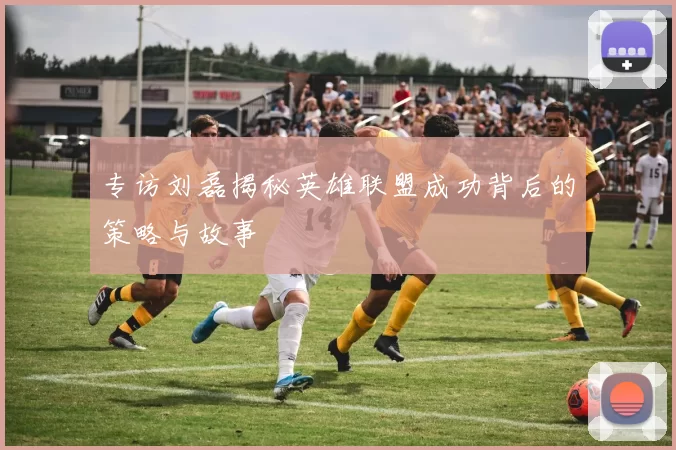 专访刘磊揭秘英雄联盟成功背后的策略与故事