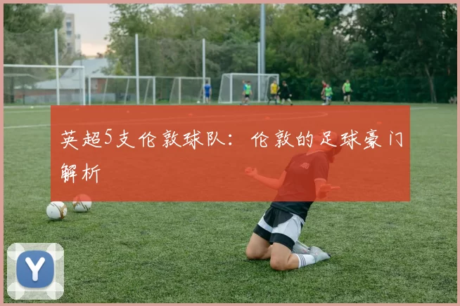 英超5支伦敦球队：伦敦的足球豪门解析