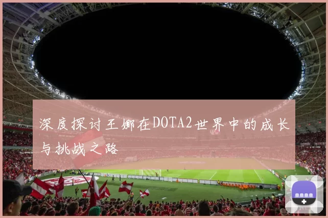 深度探讨王娜在DOTA2世界中的成长与挑战之路