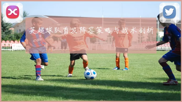 英超球队首发阵容策略与战术剖析